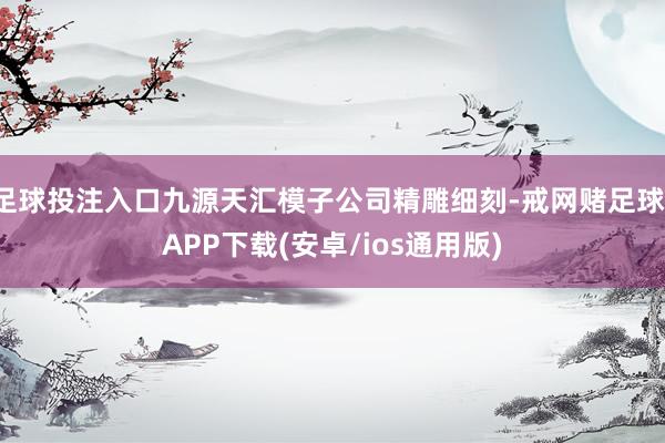 足球投注入口九源天汇模子公司精雕细刻-戒网赌足球-APP下载(安卓/ios通用版)