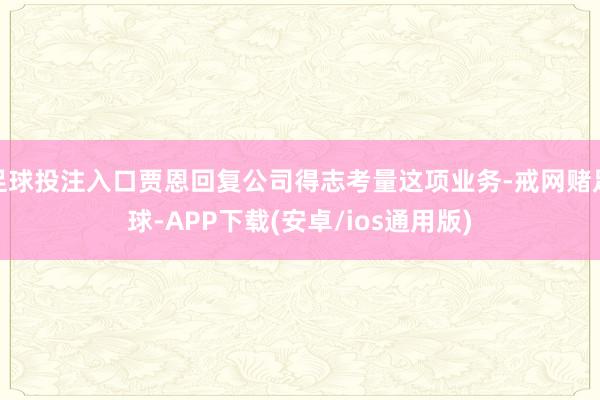 足球投注入口贾恩回复公司得志考量这项业务-戒网赌足球-APP下载(安卓/ios通用版)