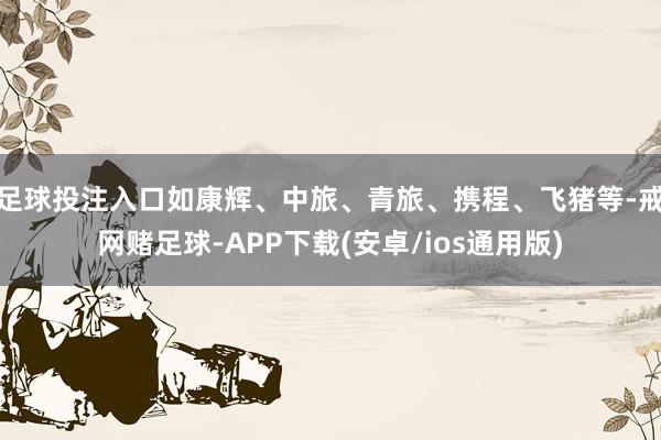 足球投注入口如康辉、中旅、青旅、携程、飞猪等-戒网赌足球-APP下载(安卓/ios通用版)