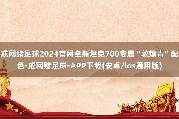 戒网赌足球2024官网全新坦克700专属“敦煌青”配色-戒网赌足球-APP下载(安卓/ios通用版)