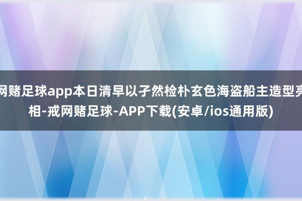 网赌足球app本日清早以孑然检朴玄色海盗船主造型亮相-戒网赌足球-APP下载(安卓/ios通用版)