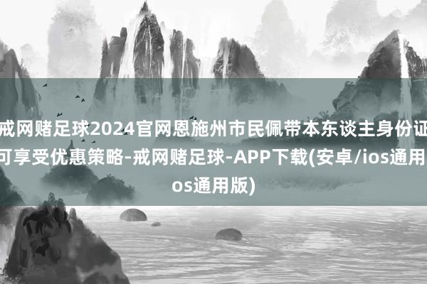 戒网赌足球2024官网恩施州市民佩带本东谈主身份证即可享受优惠策略-戒网赌足球-APP下载(安卓/ios通用版)