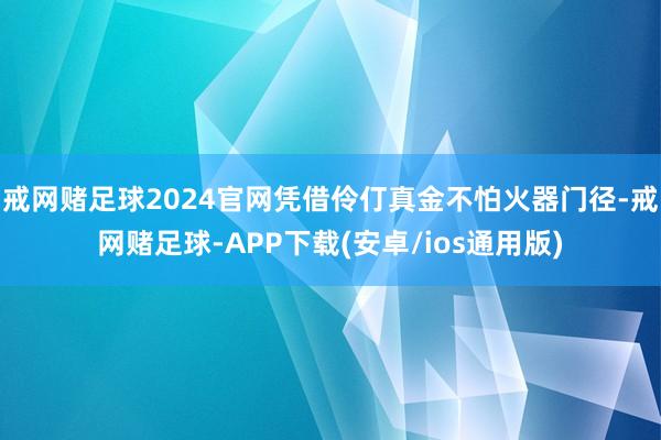 戒网赌足球2024官网凭借伶仃真金不怕火器门径-戒网赌足球-APP下载(安卓/ios通用版)