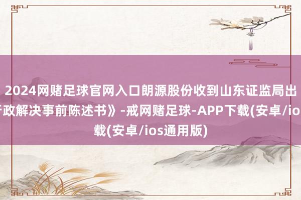 2024网赌足球官网入口朗源股份收到山东证监局出具的《行政解决事前陈述书》-戒网赌足球-APP下载(安卓/ios通用版)