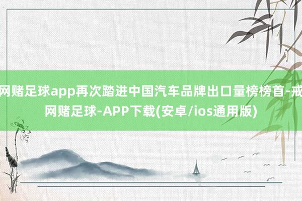 网赌足球app再次踏进中国汽车品牌出口量榜榜首-戒网赌足球-APP下载(安卓/ios通用版)