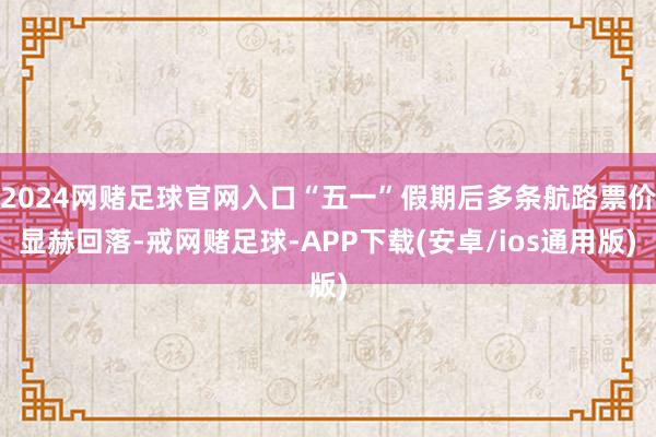 2024网赌足球官网入口“五一”假期后多条航路票价显赫回落-戒网赌足球-APP下载(安卓/ios通用版)