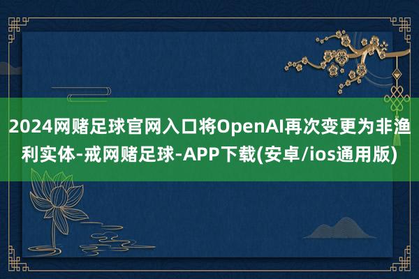 2024网赌足球官网入口将OpenAI再次变更为非渔利实体-戒网赌足球-APP下载(安卓/ios通用版)