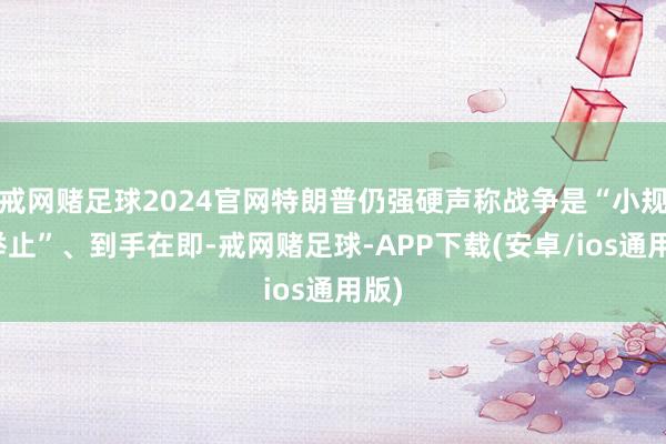 戒网赌足球2024官网特朗普仍强硬声称战争是“小规模举止”、到手在即-戒网赌足球-APP下载(安卓/ios通用版)