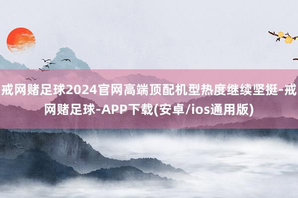 戒网赌足球2024官网高端顶配机型热度继续坚挺-戒网赌足球-APP下载(安卓/ios通用版)