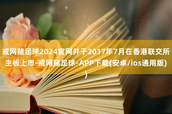 戒网赌足球2024官网并于2017年7月在香港联交所主板上市-戒网赌足球-APP下载(安卓/ios通用版)