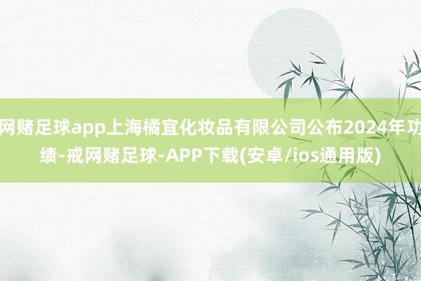 网赌足球app上海橘宜化妆品有限公司公布2024年功绩-戒网赌足球-APP下载(安卓/ios通用版)