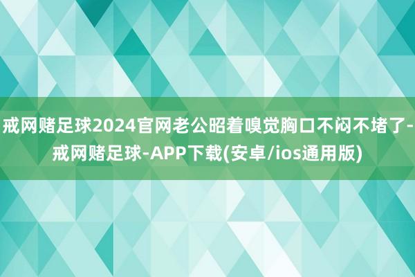 戒网赌足球2024官网老公昭着嗅觉胸口不闷不堵了-戒网赌足球-APP下载(安卓/ios通用版)