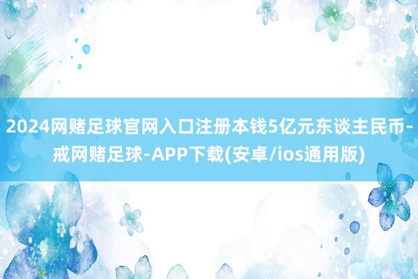 2024网赌足球官网入口注册本钱5亿元东谈主民币-戒网赌足球-APP下载(安卓/ios通用版)