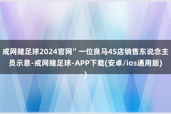 戒网赌足球2024官网”一位良马4S店销售东说念主员示意-戒网赌足球-APP下载(安卓/ios通用版)
