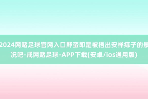 2024网赌足球官网入口野蛮即是被捂出安祥痱子的景况吧-戒网赌足球-APP下载(安卓/ios通用版)