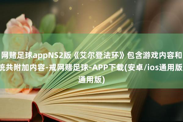 网赌足球appNS2版《艾尔登法环》包含游戏内容和统共附加内容-戒网赌足球-APP下载(安卓/ios通用版)