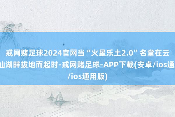 戒网赌足球2024官网当“火星乐土2.0”名堂在云南抚仙湖畔拔地而起时-戒网赌足球-APP下载(安卓/ios通用版)