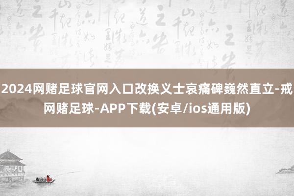 2024网赌足球官网入口改换义士哀痛碑巍然直立-戒网赌足球-APP下载(安卓/ios通用版)