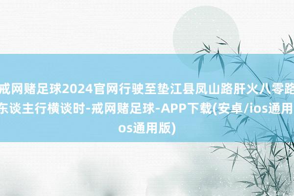 戒网赌足球2024官网行驶至垫江县凤山路肝火八零路口东谈主行横谈时-戒网赌足球-APP下载(安卓/ios通用版)