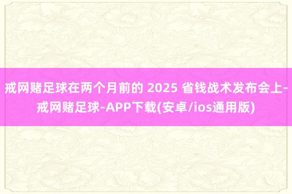 戒网赌足球在两个月前的 2025 省钱战术发布会上-戒网赌足球-APP下载(安卓/ios通用版)