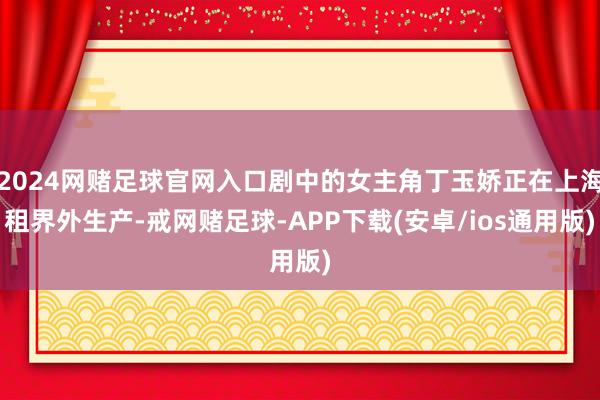 2024网赌足球官网入口剧中的女主角丁玉娇正在上海租界外生产-戒网赌足球-APP下载(安卓/ios通用版)
