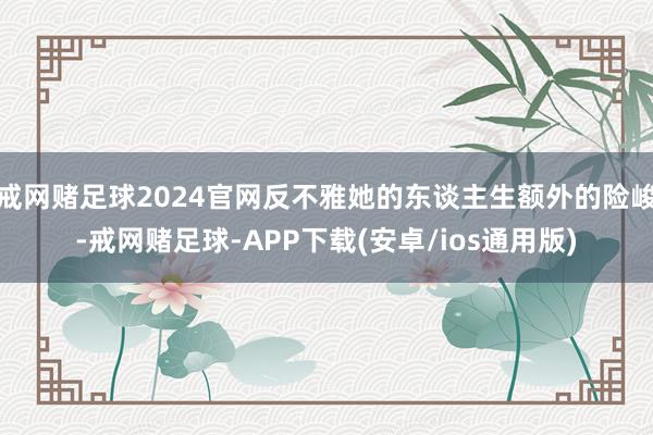 戒网赌足球2024官网反不雅她的东谈主生额外的险峻-戒网赌足球-APP下载(安卓/ios通用版)