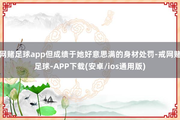 网赌足球app但成绩于她好意思满的身材处罚-戒网赌足球-APP下载(安卓/ios通用版)