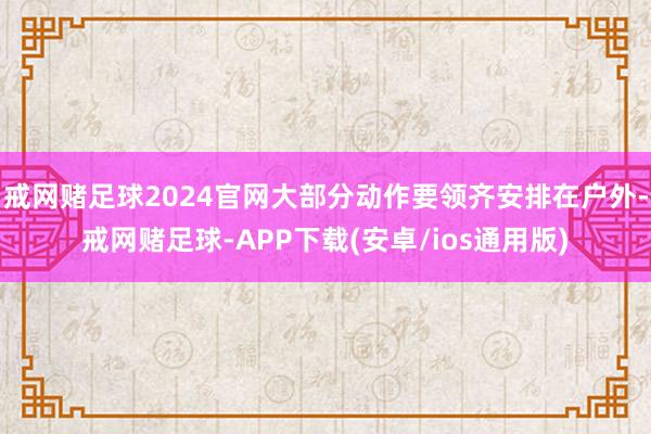 戒网赌足球2024官网大部分动作要领齐安排在户外-戒网赌足球-APP下载(安卓/ios通用版)