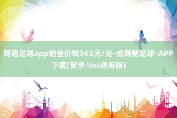 网赌足球app铂金价钱365元/克-戒网赌足球-APP下载(安卓/ios通用版)