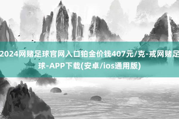2024网赌足球官网入口铂金价钱407元/克-戒网赌足球-APP下载(安卓/ios通用版)
