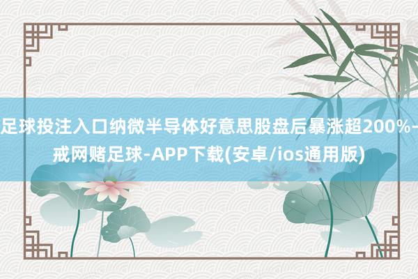 足球投注入口纳微半导体好意思股盘后暴涨超200%-戒网赌足球-APP下载(安卓/ios通用版)