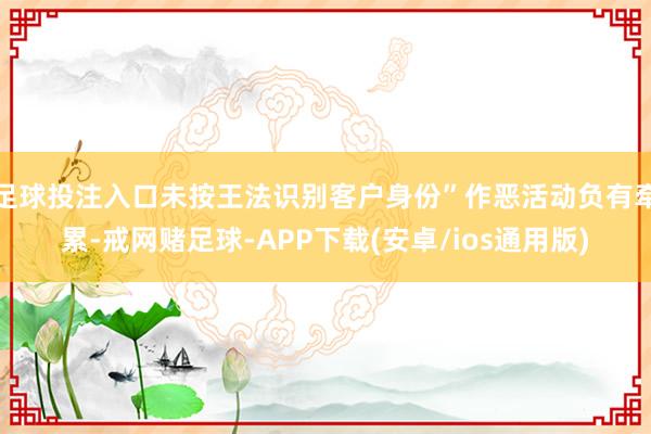 足球投注入口未按王法识别客户身份”作恶活动负有牵累-戒网赌足球-APP下载(安卓/ios通用版)