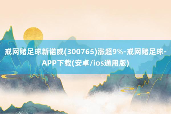 戒网赌足球新诺威(300765)涨超9%-戒网赌足球-APP下载(安卓/ios通用版)