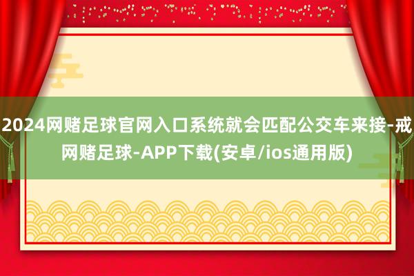 2024网赌足球官网入口系统就会匹配公交车来接-戒网赌足球-APP下载(安卓/ios通用版)