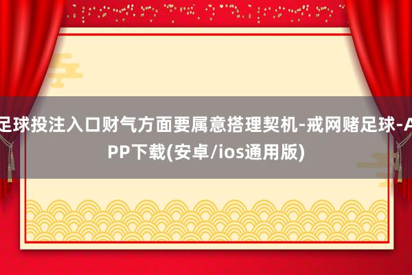 足球投注入口财气方面要属意搭理契机-戒网赌足球-APP下载(安卓/ios通用版)