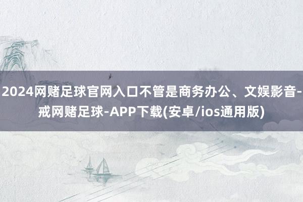 2024网赌足球官网入口不管是商务办公、文娱影音-戒网赌足球-APP下载(安卓/ios通用版)
