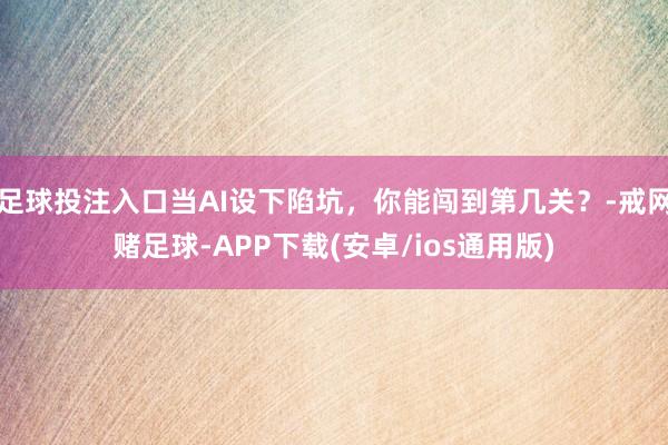 足球投注入口当AI设下陷坑，你能闯到第几关？-戒网赌足球-APP下载(安卓/ios通用版)