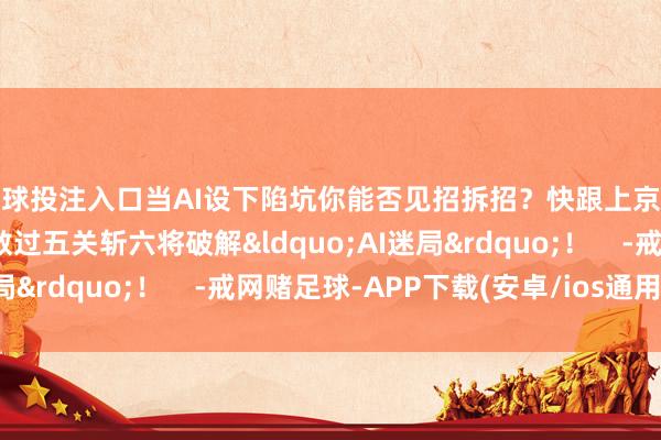 足球投注入口当AI设下陷坑你能否见招拆招？快跟上京小槌和互宝的脚步悉数过五关斩六将破解&ldquo;AI迷局&rdquo;！    -戒网赌足球-APP下载(安卓/ios通用版)