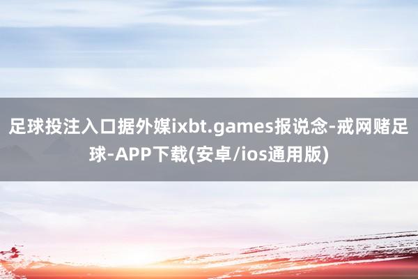 足球投注入口据外媒ixbt.games报说念-戒网赌足球-APP下载(安卓/ios通用版)
