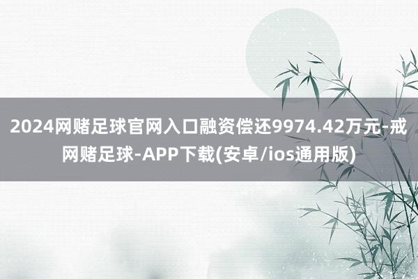 2024网赌足球官网入口融资偿还9974.42万元-戒网赌足球-APP下载(安卓/ios通用版)