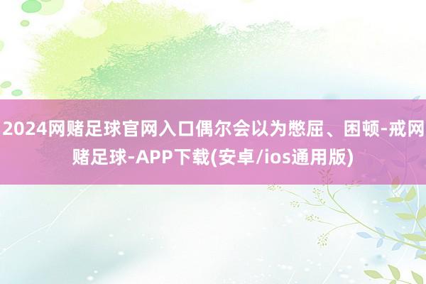 2024网赌足球官网入口偶尔会以为憋屈、困顿-戒网赌足球-APP下载(安卓/ios通用版)