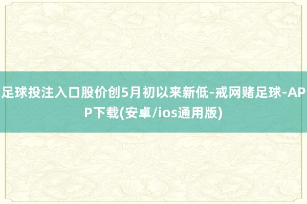 足球投注入口股价创5月初以来新低-戒网赌足球-APP下载(安卓/ios通用版)