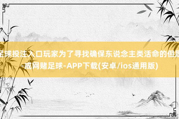 足球投注入口玩家为了寻找确保东说念主类活命的但愿-戒网赌足球-APP下载(安卓/ios通用版)