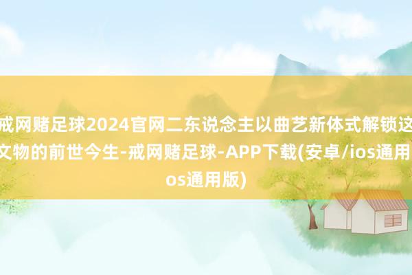 戒网赌足球2024官网二东说念主以曲艺新体式解锁这件文物的前世今生-戒网赌足球-APP下载(安卓/ios通用版)