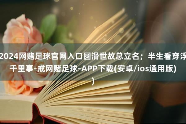 2024网赌足球官网入口圆滑世故总立名；半生看穿浮千里事-戒网赌足球-APP下载(安卓/ios通用版)
