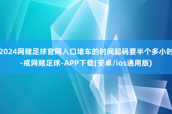 2024网赌足球官网入口堵车的时间起码要半个多小时-戒网赌足球-APP下载(安卓/ios通用版)