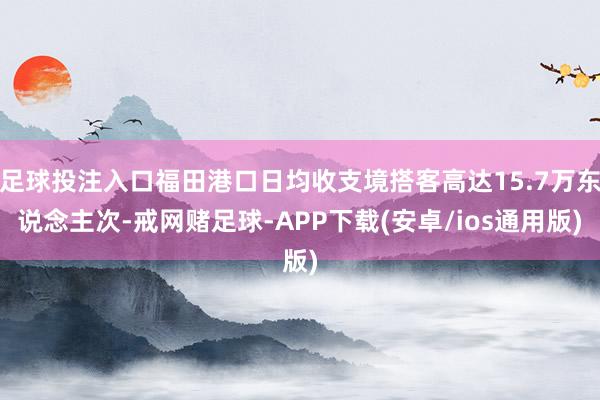足球投注入口福田港口日均收支境搭客高达15.7万东说念主次-戒网赌足球-APP下载(安卓/ios通用版)