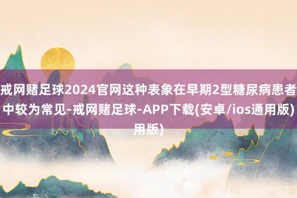戒网赌足球2024官网这种表象在早期2型糖尿病患者中较为常见-戒网赌足球-APP下载(安卓/ios通用版)