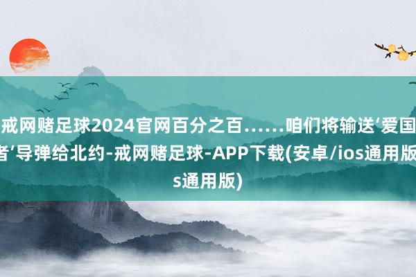 戒网赌足球2024官网百分之百……咱们将输送‘爱国者’导弹给北约-戒网赌足球-APP下载(安卓/ios通用版)