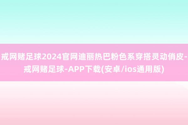 戒网赌足球2024官网迪丽热巴粉色系穿搭灵动俏皮-戒网赌足球-APP下载(安卓/ios通用版)